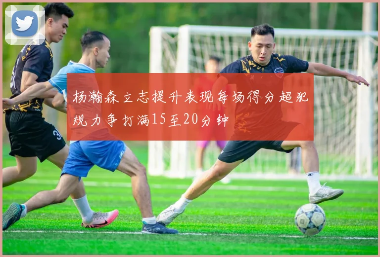 杨瀚森立志提升表现每场得分超犯规力争打满15至20分钟