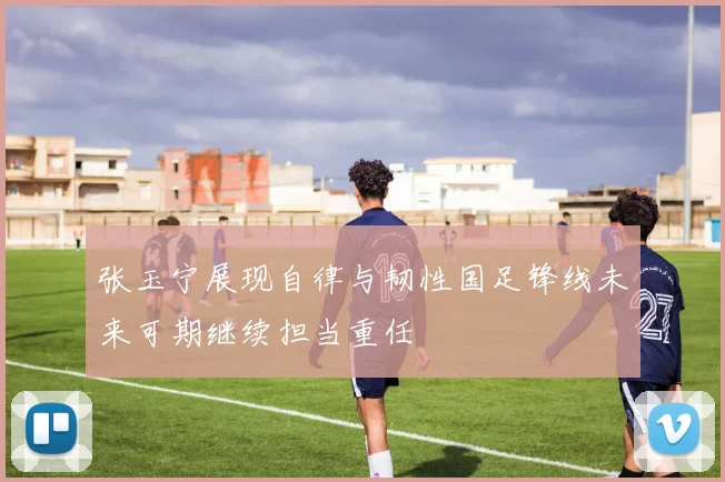 张玉宁展现自律与韧性国足锋线未来可期继续担当重任