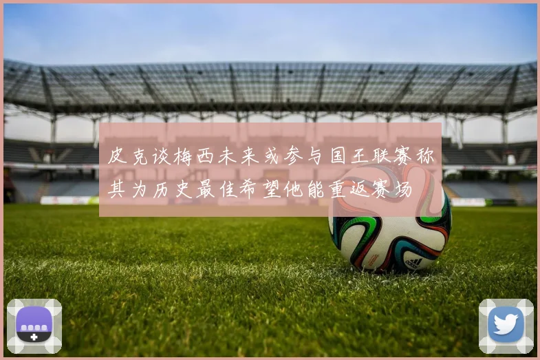 皮克谈梅西未来或参与国王联赛称其为历史最佳希望他能重返赛场