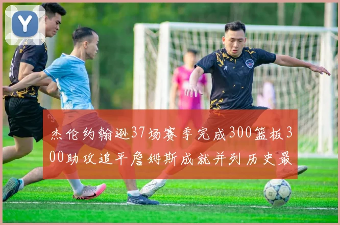 杰伦约翰逊37场赛季完成300篮板300助攻追平詹姆斯成就并列历史最快前锋