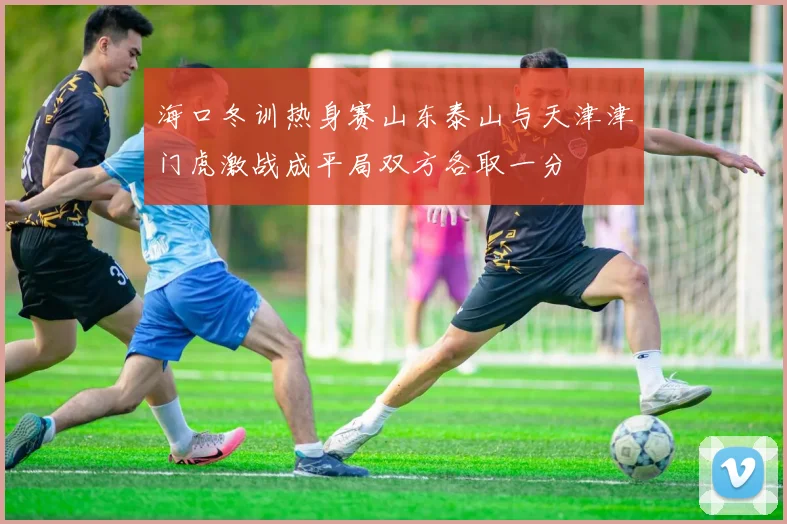 海口冬训热身赛山东泰山与天津津门虎激战成平局双方各取一分
