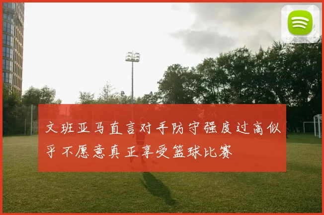 文班亚马直言对手防守强度过高似乎不愿意真正享受篮球比赛