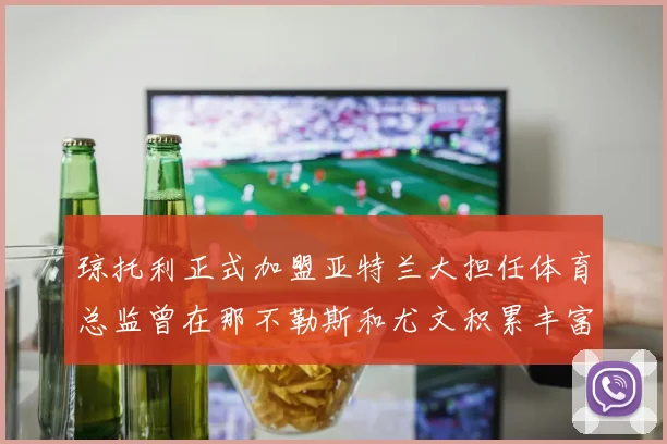 琼托利正式加盟亚特兰大担任体育总监曾在那不勒斯和尤文积累丰富经验